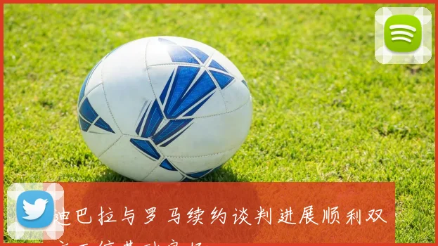 迪巴拉与罗马续约谈判进展顺利双方互信基础良好