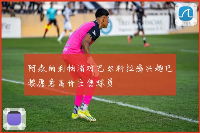 阿森纳利物浦对巴尔科拉感兴趣巴黎愿意高价出售球员