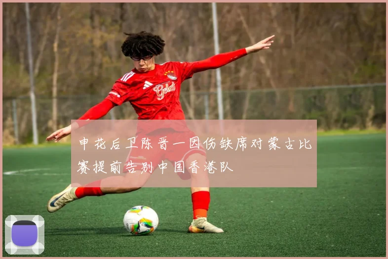 申花后卫陈晋一因伤缺席对蒙古比赛提前告别中国香港队