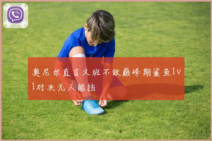 奥尼尔直言文班不敌巅峰期鲨鱼1v1对决无人能挡
