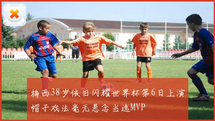 梅西38岁依旧闪耀世界杯第6日上演帽子戏法毫无悬念当选MVP