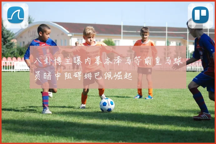 八卦博主曝内幕本泽马等前皇马球员暗中阻碍姆巴佩崛起