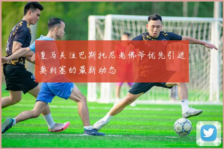 皇马关注巴斯托尼老佛爷优先引进奥利塞的最新动态