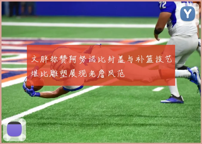 文胖称赞阿努诺比封盖与补篮技艺堪比雕塑展现老詹风范
