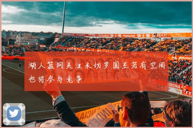 湖人篮网关注米切罗国王若有空间也将参与竞争