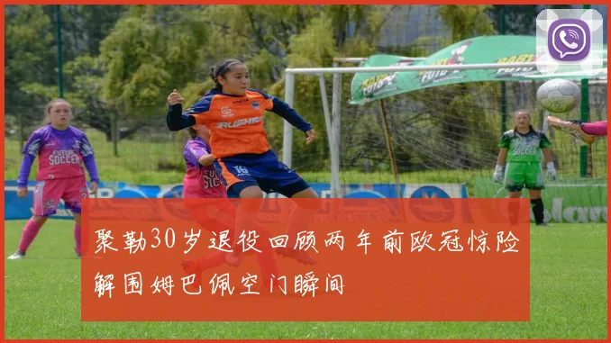 聚勒30岁退役回顾两年前欧冠惊险解围姆巴佩空门瞬间