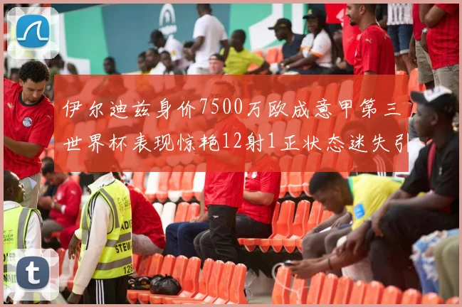伊尔迪兹身价7500万欧成意甲第三世界杯表现惊艳12射1正状态迷失引发关注