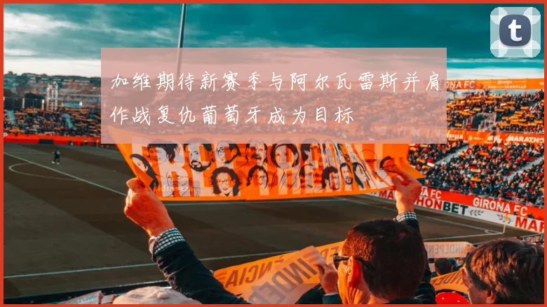 加维期待新赛季与阿尔瓦雷斯并肩作战复仇葡萄牙成为目标