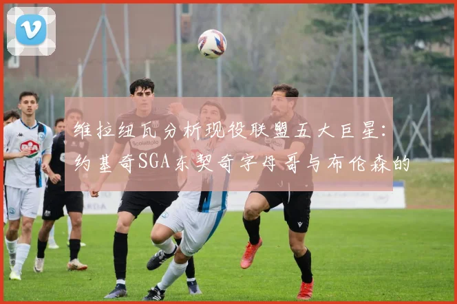 维拉纽瓦分析现役联盟五大巨星：约基奇SGA东契奇字母哥与布伦森的表现与影响