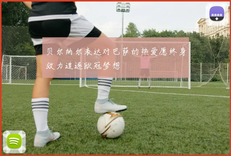 贝尔纳尔表达对巴萨的热爱愿终身效力追逐欧冠梦想